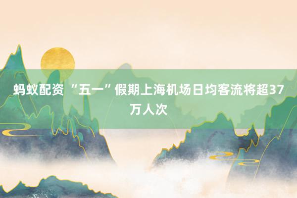 蚂蚁配资 “五一”假期上海机场日均客流将超37万人次