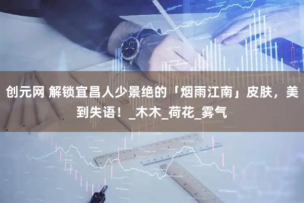 创元网 解锁宜昌人少景绝的「烟雨江南」皮肤，美到失语！_木木_荷花_雾气