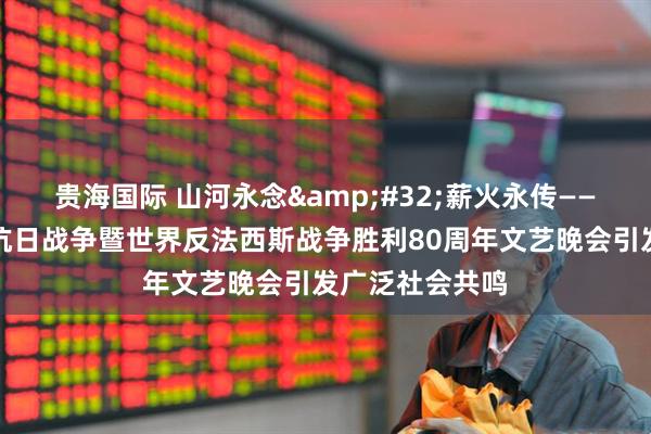 贵海国际 山河永念&#32;薪火永传——纪念中国人民抗日战争暨世界反法西斯战争胜利80周年文艺晚会引发广泛社会共鸣