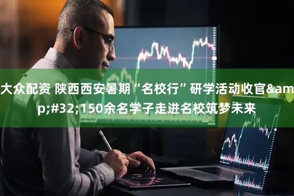 大众配资 陕西西安暑期“名校行”研学活动收官&#32;150余名学子走进名校筑梦未来