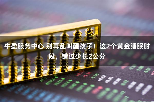 牛盈服务中心 别再乱叫醒孩子！这2个黄金睡眠时段，错过少长2公分