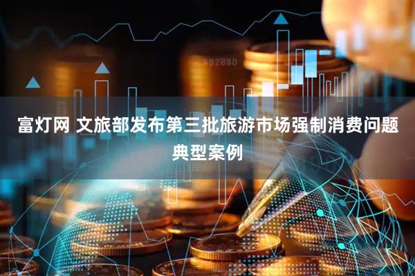 富灯网 文旅部发布第三批旅游市场强制消费问题典型案例